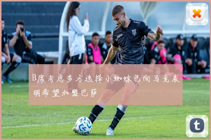 B席考虑多方选择小蜘蛛已向马竞表明希望加盟巴萨