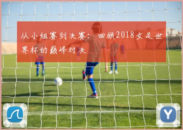 从小组赛到决赛：回顾2018女足世界杯的巅峰对决