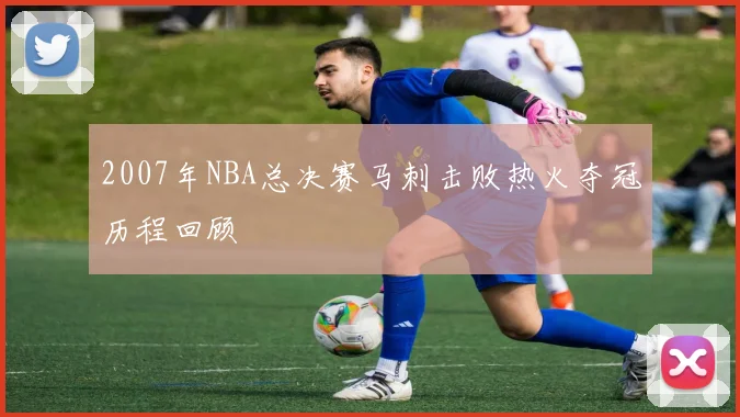 2007年NBA总决赛马刺击败热火夺冠历程回顾