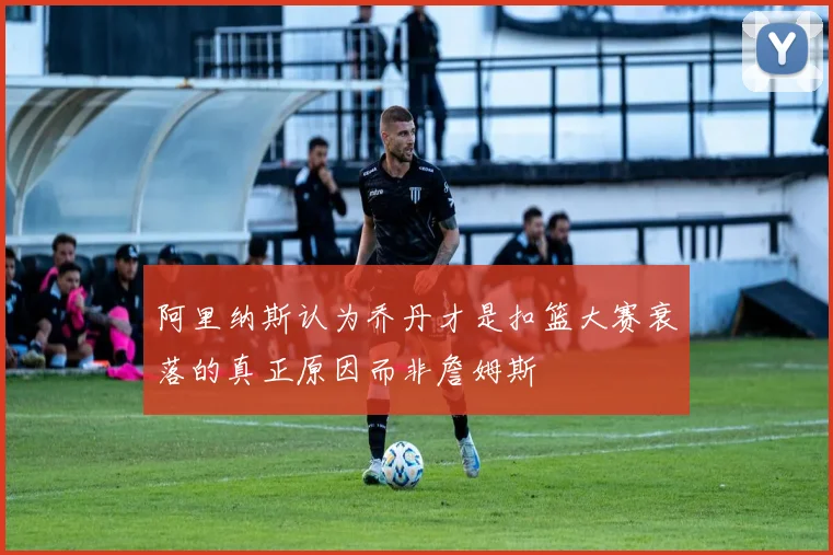 阿里纳斯认为乔丹才是扣篮大赛衰落的真正原因而非詹姆斯