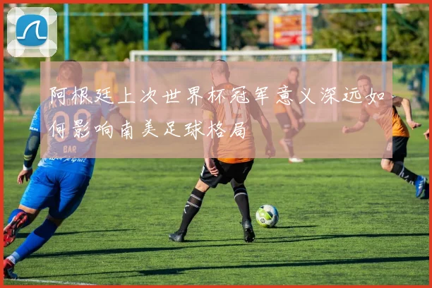 阿根廷上次世界杯冠军意义深远如何影响南美足球格局